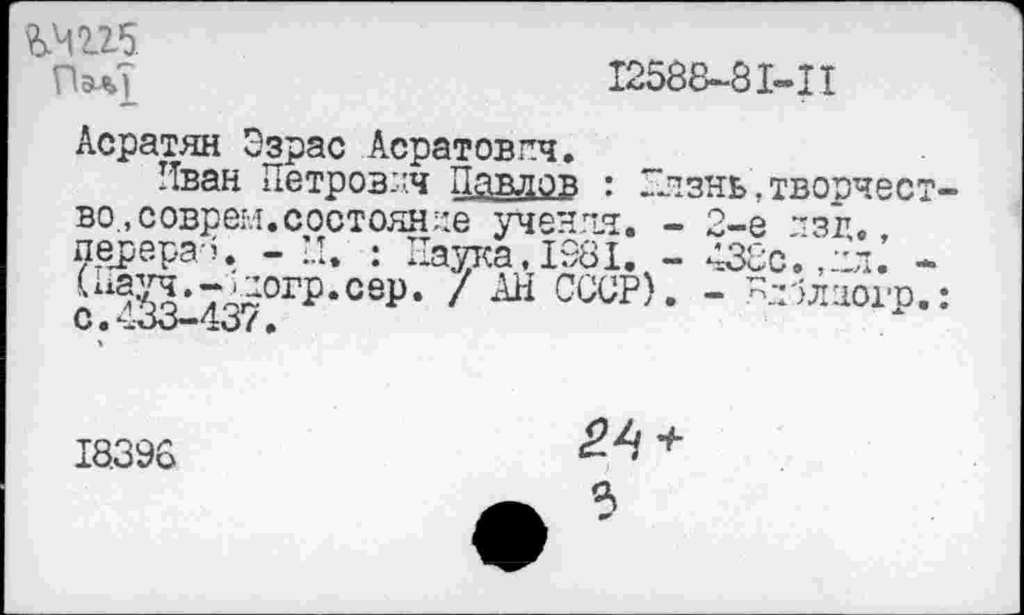 ﻿№225
ПэаТ	12588-81-Ц
Асратян Эзрас Асратовпч.
Иван Петрович Павлов : —изнь.творчес во., соврем, состояние учения. - 2-е ~зг. перера-ч - Н. : Паука,1981. - 438с.,ил.’ 4?о*74£0ГР*сеР* / СССР). - -иЛлиогр С.433-437•
18.396